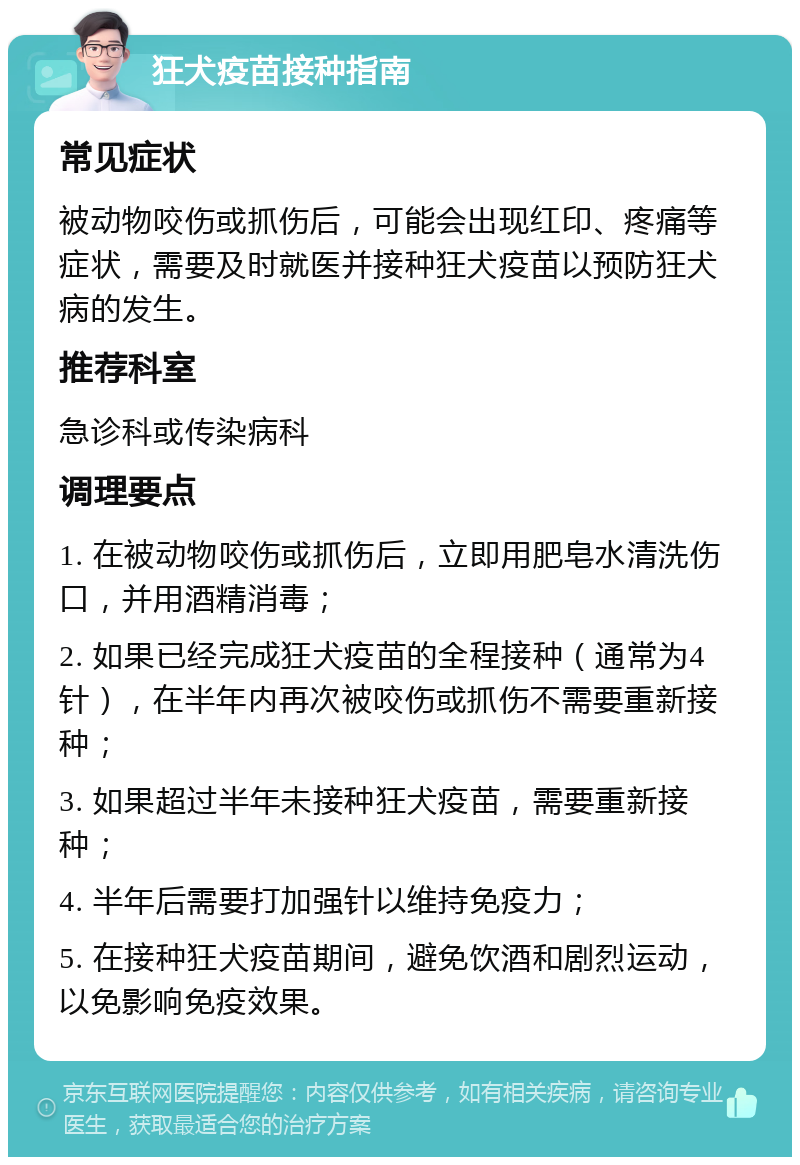 狂犬疫苗接种指南 常见症状 被动物咬伤或抓伤后，可能会出现红印、疼痛等症状，需要及时就医并接种狂犬疫苗以预防狂犬病的发生。 推荐科室 急诊科或传染病科 调理要点 1. 在被动物咬伤或抓伤后，立即用肥皂水清洗伤口，并用酒精消毒； 2. 如果已经完成狂犬疫苗的全程接种（通常为4针），在半年内再次被咬伤或抓伤不需要重新接种； 3. 如果超过半年未接种狂犬疫苗，需要重新接种； 4. 半年后需要打加强针以维持免疫力； 5. 在接种狂犬疫苗期间，避免饮酒和剧烈运动，以免影响免疫效果。