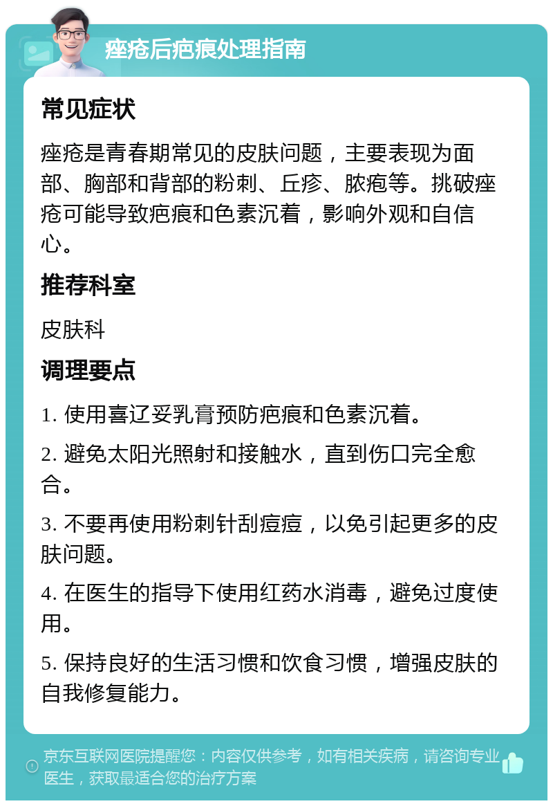 痤疮后疤痕处理指南 常见症状 痤疮是青春期常见的皮肤问题，主要表现为面部、胸部和背部的粉刺、丘疹、脓疱等。挑破痤疮可能导致疤痕和色素沉着，影响外观和自信心。 推荐科室 皮肤科 调理要点 1. 使用喜辽妥乳膏预防疤痕和色素沉着。 2. 避免太阳光照射和接触水，直到伤口完全愈合。 3. 不要再使用粉刺针刮痘痘，以免引起更多的皮肤问题。 4. 在医生的指导下使用红药水消毒，避免过度使用。 5. 保持良好的生活习惯和饮食习惯，增强皮肤的自我修复能力。