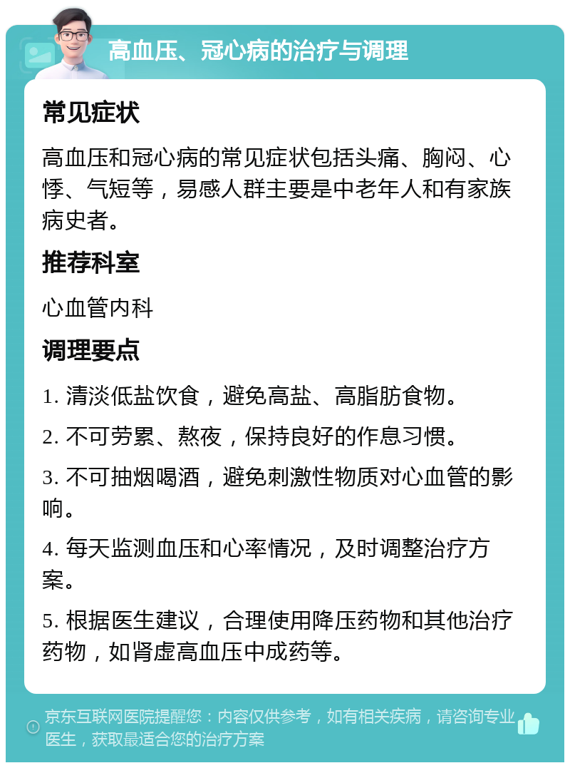 高血压、冠心病的治疗与调理 常见症状 高血压和冠心病的常见症状包括头痛、胸闷、心悸、气短等，易感人群主要是中老年人和有家族病史者。 推荐科室 心血管内科 调理要点 1. 清淡低盐饮食，避免高盐、高脂肪食物。 2. 不可劳累、熬夜，保持良好的作息习惯。 3. 不可抽烟喝酒，避免刺激性物质对心血管的影响。 4. 每天监测血压和心率情况，及时调整治疗方案。 5. 根据医生建议，合理使用降压药物和其他治疗药物，如肾虚高血压中成药等。