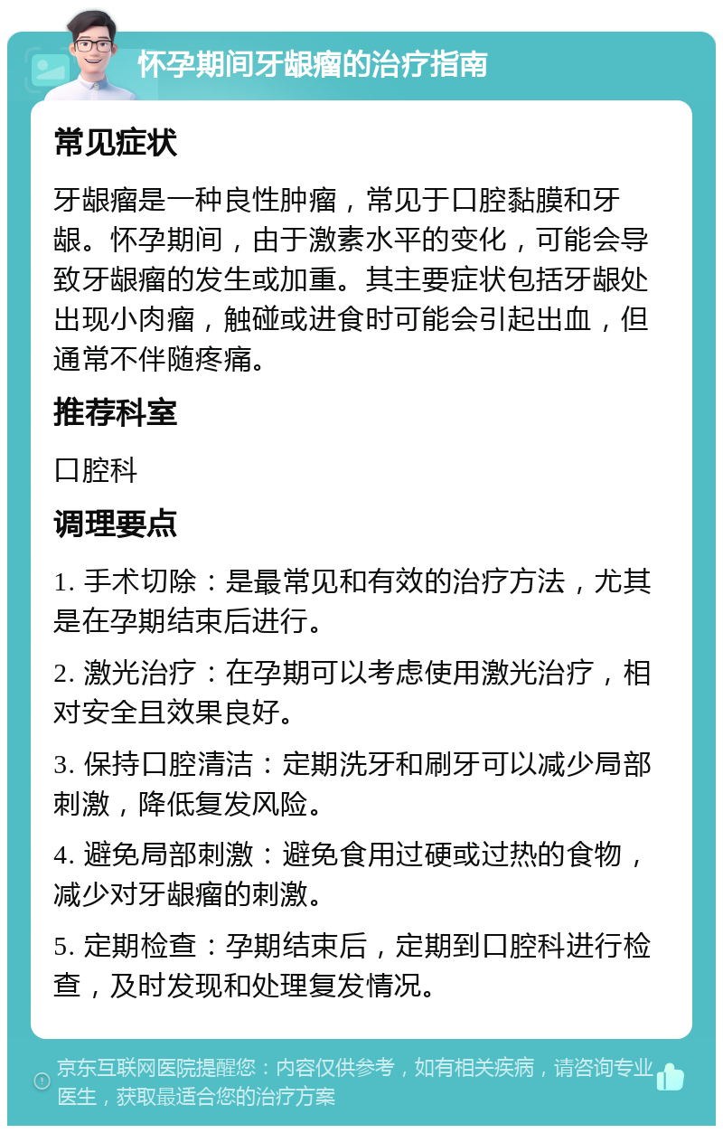 怀孕期间牙龈瘤的治疗指南 常见症状 牙龈瘤是一种良性肿瘤，常见于口腔黏膜和牙龈。怀孕期间，由于激素水平的变化，可能会导致牙龈瘤的发生或加重。其主要症状包括牙龈处出现小肉瘤，触碰或进食时可能会引起出血，但通常不伴随疼痛。 推荐科室 口腔科 调理要点 1. 手术切除：是最常见和有效的治疗方法，尤其是在孕期结束后进行。 2. 激光治疗：在孕期可以考虑使用激光治疗，相对安全且效果良好。 3. 保持口腔清洁：定期洗牙和刷牙可以减少局部刺激，降低复发风险。 4. 避免局部刺激：避免食用过硬或过热的食物，减少对牙龈瘤的刺激。 5. 定期检查：孕期结束后，定期到口腔科进行检查，及时发现和处理复发情况。