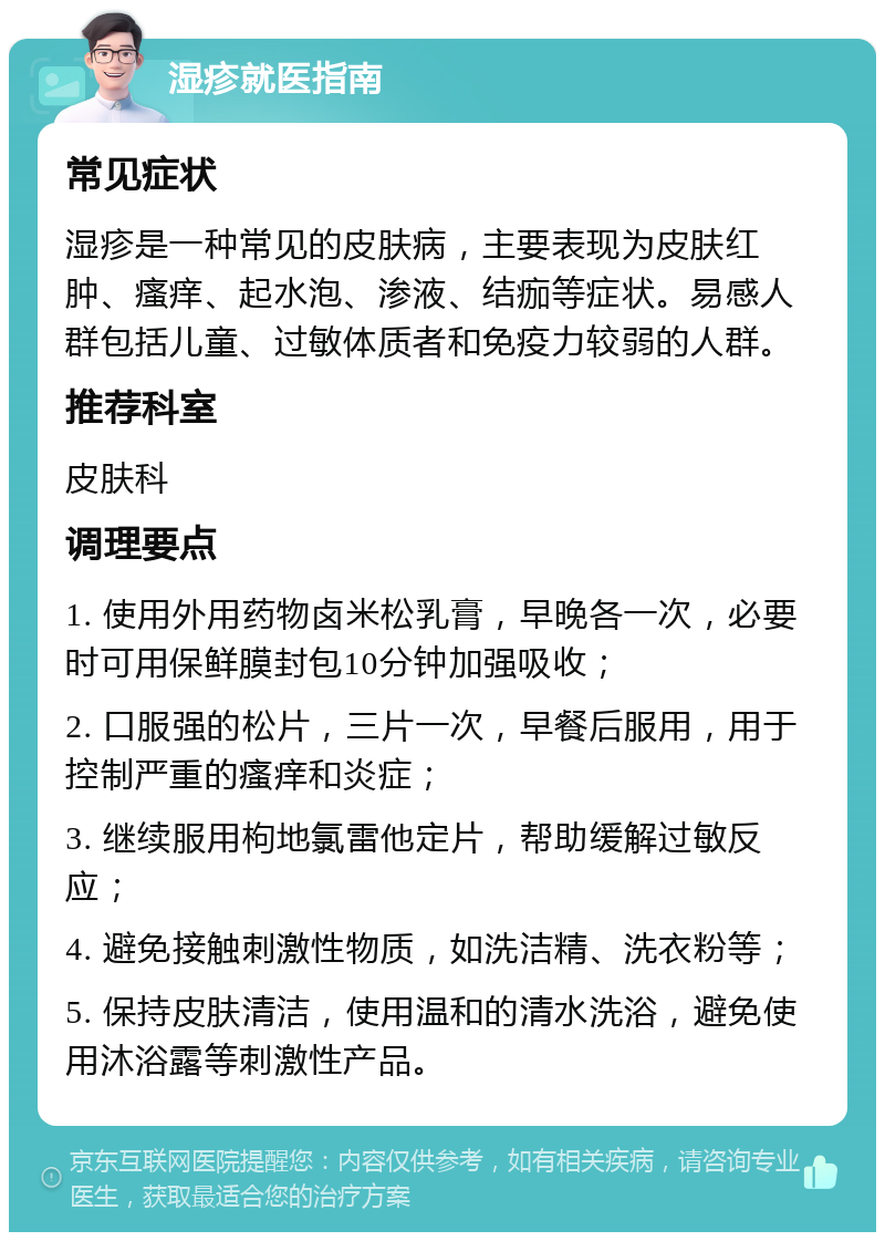 湿疹就医指南 常见症状 湿疹是一种常见的皮肤病，主要表现为皮肤红肿、瘙痒、起水泡、渗液、结痂等症状。易感人群包括儿童、过敏体质者和免疫力较弱的人群。 推荐科室 皮肤科 调理要点 1. 使用外用药物卤米松乳膏，早晚各一次，必要时可用保鲜膜封包10分钟加强吸收； 2. 口服强的松片，三片一次，早餐后服用，用于控制严重的瘙痒和炎症； 3. 继续服用枸地氯雷他定片，帮助缓解过敏反应； 4. 避免接触刺激性物质，如洗洁精、洗衣粉等； 5. 保持皮肤清洁，使用温和的清水洗浴，避免使用沐浴露等刺激性产品。