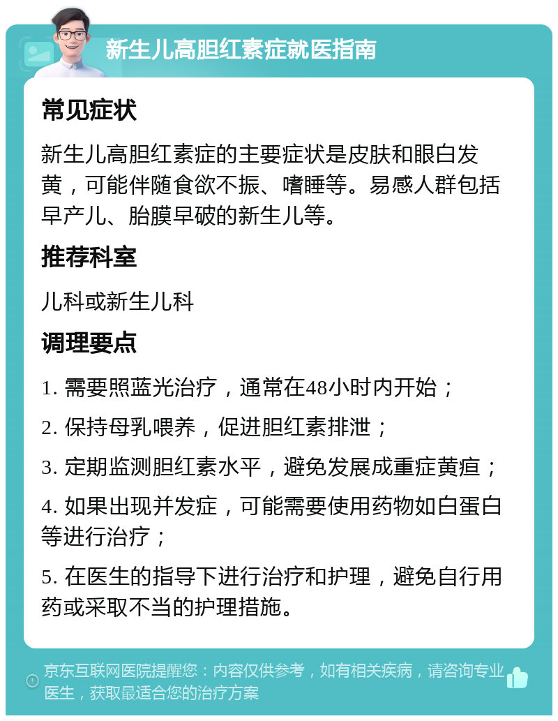 新生儿高胆红素症就医指南 常见症状 新生儿高胆红素症的主要症状是皮肤和眼白发黄，可能伴随食欲不振、嗜睡等。易感人群包括早产儿、胎膜早破的新生儿等。 推荐科室 儿科或新生儿科 调理要点 1. 需要照蓝光治疗，通常在48小时内开始； 2. 保持母乳喂养，促进胆红素排泄； 3. 定期监测胆红素水平，避免发展成重症黄疸； 4. 如果出现并发症，可能需要使用药物如白蛋白等进行治疗； 5. 在医生的指导下进行治疗和护理，避免自行用药或采取不当的护理措施。