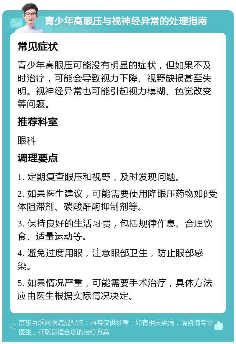 青少年高眼压与视神经异常的处理指南 常见症状 青少年高眼压可能没有明显的症状，但如果不及时治疗，可能会导致视力下降、视野缺损甚至失明。视神经异常也可能引起视力模糊、色觉改变等问题。 推荐科室 眼科 调理要点 1. 定期复查眼压和视野，及时发现问题。 2. 如果医生建议，可能需要使用降眼压药物如β受体阻滞剂、碳酸酐酶抑制剂等。 3. 保持良好的生活习惯，包括规律作息、合理饮食、适量运动等。 4. 避免过度用眼，注意眼部卫生，防止眼部感染。 5. 如果情况严重，可能需要手术治疗，具体方法应由医生根据实际情况决定。