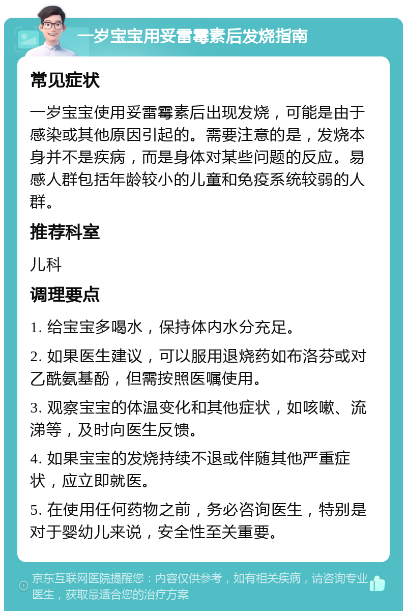 一岁宝宝用妥雷霉素后发烧指南 常见症状 一岁宝宝使用妥雷霉素后出现发烧，可能是由于感染或其他原因引起的。需要注意的是，发烧本身并不是疾病，而是身体对某些问题的反应。易感人群包括年龄较小的儿童和免疫系统较弱的人群。 推荐科室 儿科 调理要点 1. 给宝宝多喝水，保持体内水分充足。 2. 如果医生建议，可以服用退烧药如布洛芬或对乙酰氨基酚，但需按照医嘱使用。 3. 观察宝宝的体温变化和其他症状，如咳嗽、流涕等，及时向医生反馈。 4. 如果宝宝的发烧持续不退或伴随其他严重症状，应立即就医。 5. 在使用任何药物之前，务必咨询医生，特别是对于婴幼儿来说，安全性至关重要。