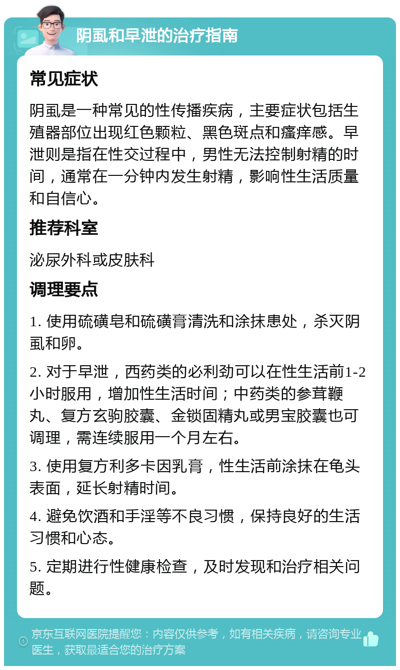 阴虱和早泄的治疗指南 常见症状 阴虱是一种常见的性传播疾病，主要症状包括生殖器部位出现红色颗粒、黑色斑点和瘙痒感。早泄则是指在性交过程中，男性无法控制射精的时间，通常在一分钟内发生射精，影响性生活质量和自信心。 推荐科室 泌尿外科或皮肤科 调理要点 1. 使用硫磺皂和硫磺膏清洗和涂抹患处，杀灭阴虱和卵。 2. 对于早泄，西药类的必利劲可以在性生活前1-2小时服用，增加性生活时间；中药类的参茸鞭丸、复方玄驹胶囊、金锁固精丸或男宝胶囊也可调理，需连续服用一个月左右。 3. 使用复方利多卡因乳膏，性生活前涂抹在龟头表面，延长射精时间。 4. 避免饮酒和手淫等不良习惯，保持良好的生活习惯和心态。 5. 定期进行性健康检查，及时发现和治疗相关问题。