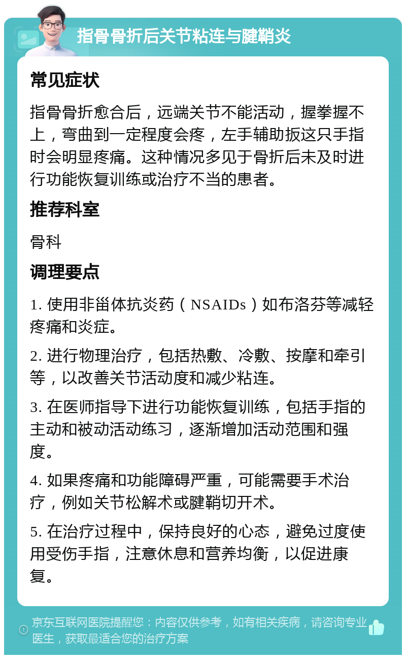 指骨骨折后关节粘连与腱鞘炎 常见症状 指骨骨折愈合后，远端关节不能活动，握拳握不上，弯曲到一定程度会疼，左手辅助扳这只手指时会明显疼痛。这种情况多见于骨折后未及时进行功能恢复训练或治疗不当的患者。 推荐科室 骨科 调理要点 1. 使用非甾体抗炎药（NSAIDs）如布洛芬等减轻疼痛和炎症。 2. 进行物理治疗，包括热敷、冷敷、按摩和牵引等，以改善关节活动度和减少粘连。 3. 在医师指导下进行功能恢复训练，包括手指的主动和被动活动练习，逐渐增加活动范围和强度。 4. 如果疼痛和功能障碍严重，可能需要手术治疗，例如关节松解术或腱鞘切开术。 5. 在治疗过程中，保持良好的心态，避免过度使用受伤手指，注意休息和营养均衡，以促进康复。