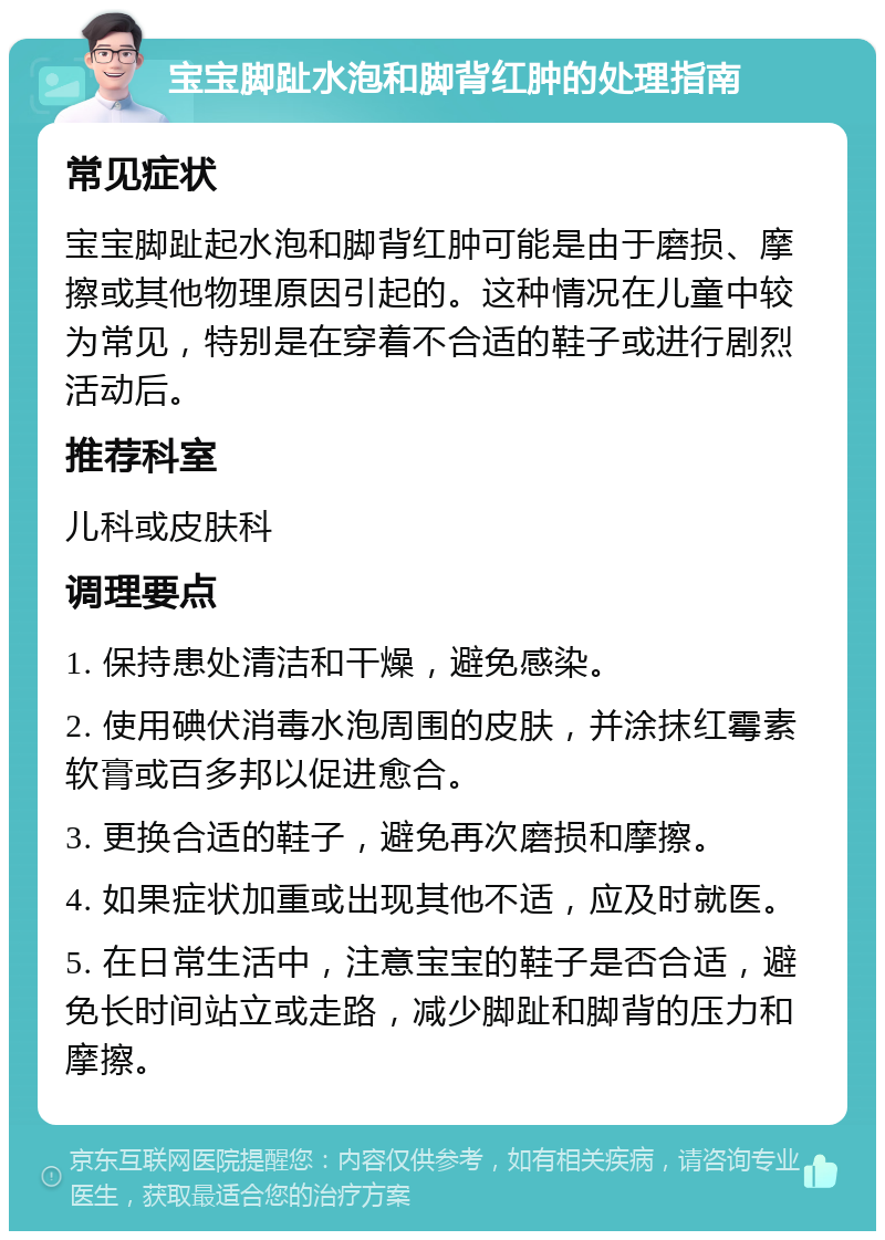 宝宝脚趾水泡和脚背红肿的处理指南 常见症状 宝宝脚趾起水泡和脚背红肿可能是由于磨损、摩擦或其他物理原因引起的。这种情况在儿童中较为常见，特别是在穿着不合适的鞋子或进行剧烈活动后。 推荐科室 儿科或皮肤科 调理要点 1. 保持患处清洁和干燥，避免感染。 2. 使用碘伏消毒水泡周围的皮肤，并涂抹红霉素软膏或百多邦以促进愈合。 3. 更换合适的鞋子，避免再次磨损和摩擦。 4. 如果症状加重或出现其他不适，应及时就医。 5. 在日常生活中，注意宝宝的鞋子是否合适，避免长时间站立或走路，减少脚趾和脚背的压力和摩擦。