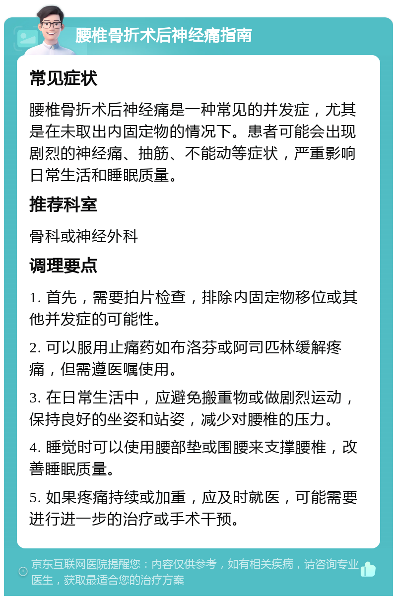 腰椎骨折术后神经痛指南 常见症状 腰椎骨折术后神经痛是一种常见的并发症，尤其是在未取出内固定物的情况下。患者可能会出现剧烈的神经痛、抽筋、不能动等症状，严重影响日常生活和睡眠质量。 推荐科室 骨科或神经外科 调理要点 1. 首先，需要拍片检查，排除内固定物移位或其他并发症的可能性。 2. 可以服用止痛药如布洛芬或阿司匹林缓解疼痛，但需遵医嘱使用。 3. 在日常生活中，应避免搬重物或做剧烈运动，保持良好的坐姿和站姿，减少对腰椎的压力。 4. 睡觉时可以使用腰部垫或围腰来支撑腰椎，改善睡眠质量。 5. 如果疼痛持续或加重，应及时就医，可能需要进行进一步的治疗或手术干预。