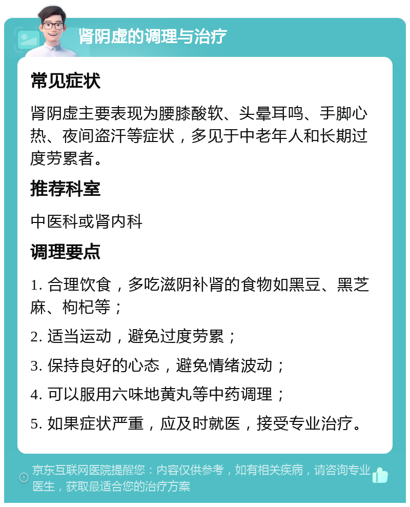 肾阴虚的调理与治疗 常见症状 肾阴虚主要表现为腰膝酸软、头晕耳鸣、手脚心热、夜间盗汗等症状，多见于中老年人和长期过度劳累者。 推荐科室 中医科或肾内科 调理要点 1. 合理饮食，多吃滋阴补肾的食物如黑豆、黑芝麻、枸杞等； 2. 适当运动，避免过度劳累； 3. 保持良好的心态，避免情绪波动； 4. 可以服用六味地黄丸等中药调理； 5. 如果症状严重，应及时就医，接受专业治疗。