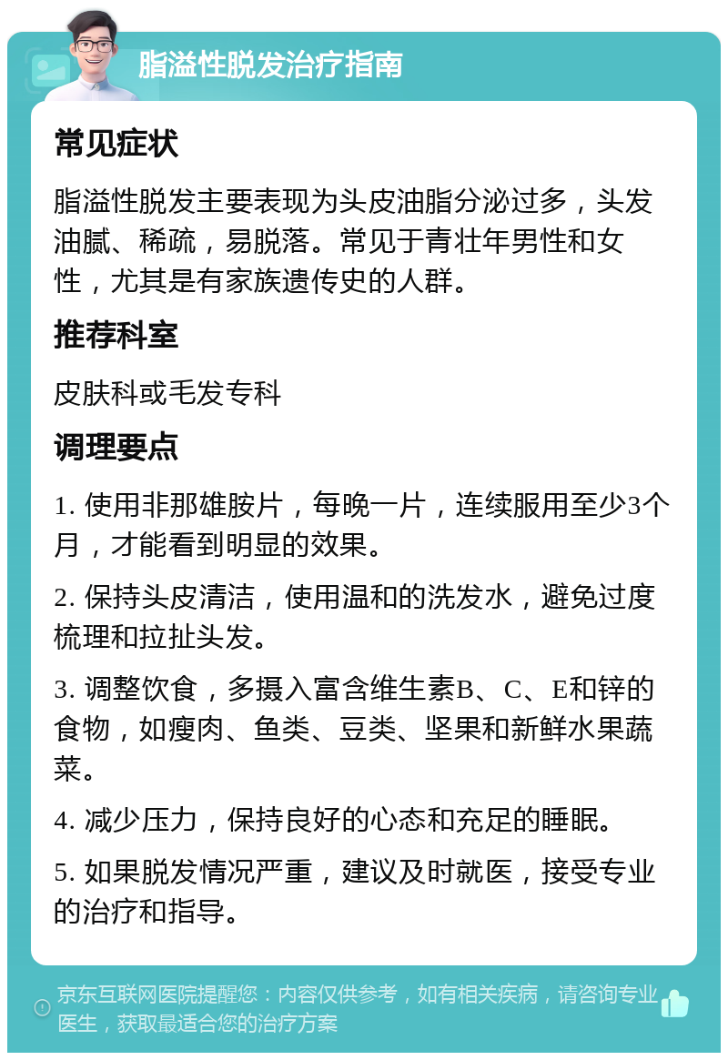 脂溢性脱发治疗指南 常见症状 脂溢性脱发主要表现为头皮油脂分泌过多，头发油腻、稀疏，易脱落。常见于青壮年男性和女性，尤其是有家族遗传史的人群。 推荐科室 皮肤科或毛发专科 调理要点 1. 使用非那雄胺片，每晚一片，连续服用至少3个月，才能看到明显的效果。 2. 保持头皮清洁，使用温和的洗发水，避免过度梳理和拉扯头发。 3. 调整饮食，多摄入富含维生素B、C、E和锌的食物，如瘦肉、鱼类、豆类、坚果和新鲜水果蔬菜。 4. 减少压力，保持良好的心态和充足的睡眠。 5. 如果脱发情况严重，建议及时就医，接受专业的治疗和指导。