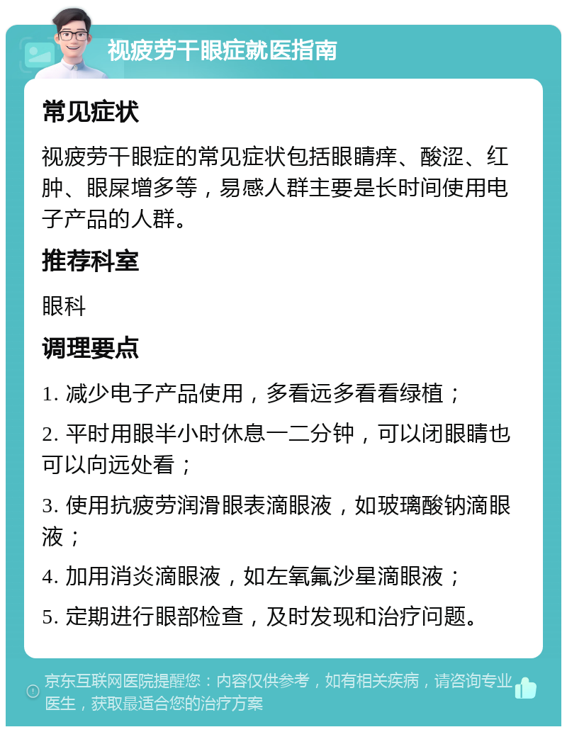 视疲劳干眼症就医指南 常见症状 视疲劳干眼症的常见症状包括眼睛痒、酸涩、红肿、眼屎增多等，易感人群主要是长时间使用电子产品的人群。 推荐科室 眼科 调理要点 1. 减少电子产品使用，多看远多看看绿植； 2. 平时用眼半小时休息一二分钟，可以闭眼睛也可以向远处看； 3. 使用抗疲劳润滑眼表滴眼液，如玻璃酸钠滴眼液； 4. 加用消炎滴眼液，如左氧氟沙星滴眼液； 5. 定期进行眼部检查，及时发现和治疗问题。