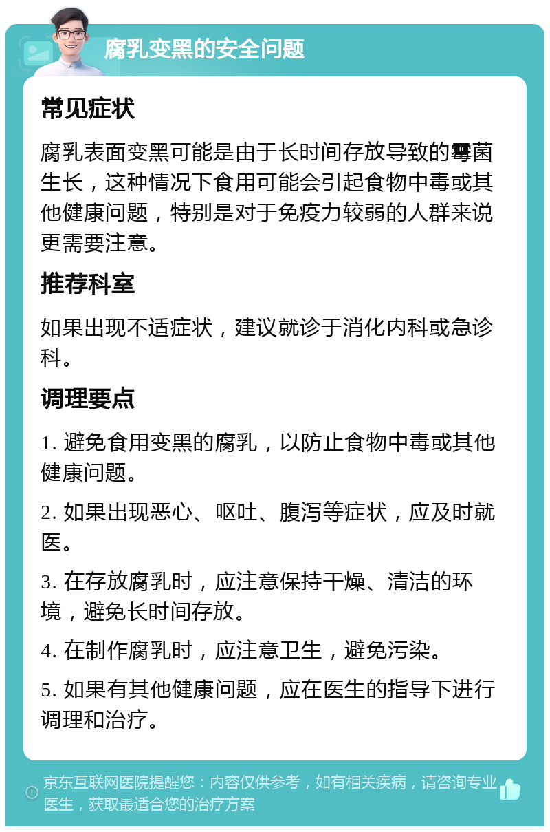 腐乳变黑的安全问题 常见症状 腐乳表面变黑可能是由于长时间存放导致的霉菌生长，这种情况下食用可能会引起食物中毒或其他健康问题，特别是对于免疫力较弱的人群来说更需要注意。 推荐科室 如果出现不适症状，建议就诊于消化内科或急诊科。 调理要点 1. 避免食用变黑的腐乳，以防止食物中毒或其他健康问题。 2. 如果出现恶心、呕吐、腹泻等症状，应及时就医。 3. 在存放腐乳时，应注意保持干燥、清洁的环境，避免长时间存放。 4. 在制作腐乳时，应注意卫生，避免污染。 5. 如果有其他健康问题，应在医生的指导下进行调理和治疗。