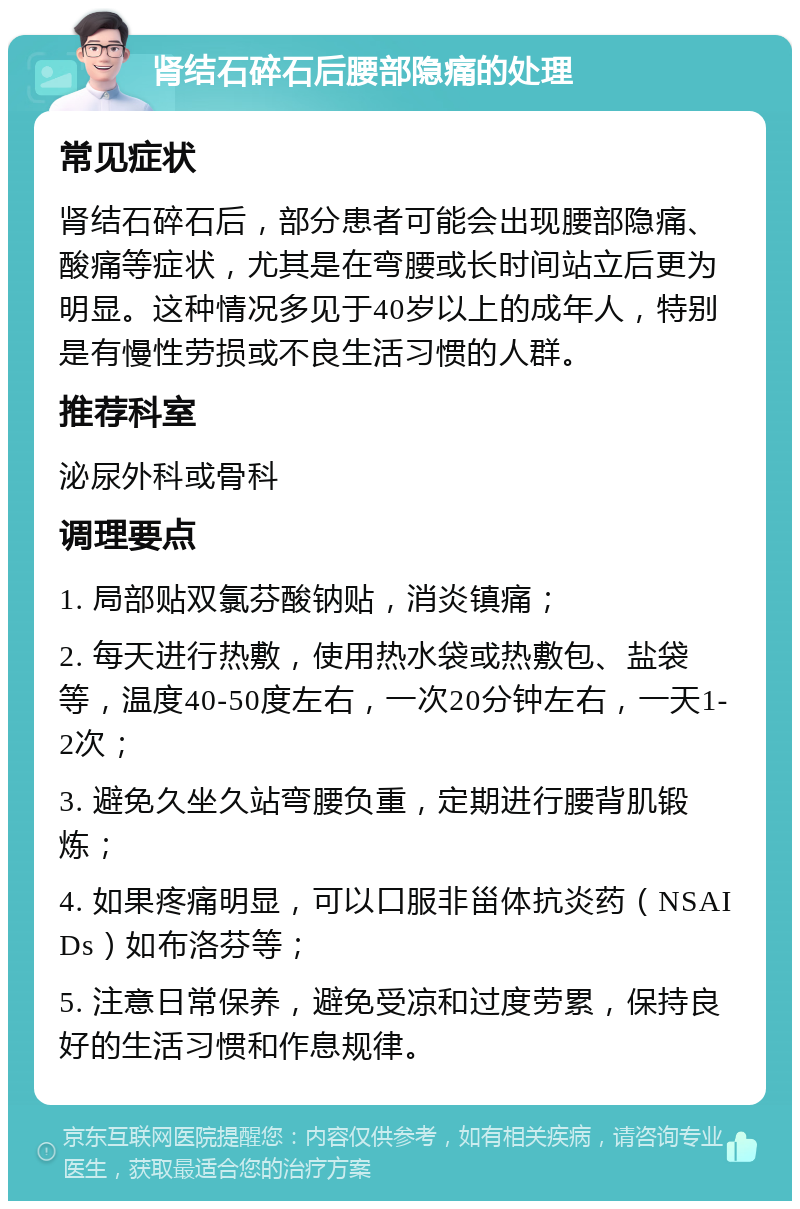 肾结石碎石后腰部隐痛的处理 常见症状 肾结石碎石后，部分患者可能会出现腰部隐痛、酸痛等症状，尤其是在弯腰或长时间站立后更为明显。这种情况多见于40岁以上的成年人，特别是有慢性劳损或不良生活习惯的人群。 推荐科室 泌尿外科或骨科 调理要点 1. 局部贴双氯芬酸钠贴，消炎镇痛； 2. 每天进行热敷，使用热水袋或热敷包、盐袋等，温度40-50度左右，一次20分钟左右，一天1-2次； 3. 避免久坐久站弯腰负重，定期进行腰背肌锻炼； 4. 如果疼痛明显，可以口服非甾体抗炎药（NSAIDs）如布洛芬等； 5. 注意日常保养，避免受凉和过度劳累，保持良好的生活习惯和作息规律。