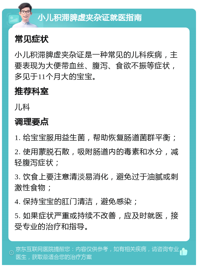 小儿积滞脾虚夹杂证就医指南 常见症状 小儿积滞脾虚夹杂证是一种常见的儿科疾病，主要表现为大便带血丝、腹泻、食欲不振等症状，多见于11个月大的宝宝。 推荐科室 儿科 调理要点 1. 给宝宝服用益生菌，帮助恢复肠道菌群平衡； 2. 使用蒙脱石散，吸附肠道内的毒素和水分，减轻腹泻症状； 3. 饮食上要注意清淡易消化，避免过于油腻或刺激性食物； 4. 保持宝宝的肛门清洁，避免感染； 5. 如果症状严重或持续不改善，应及时就医，接受专业的治疗和指导。