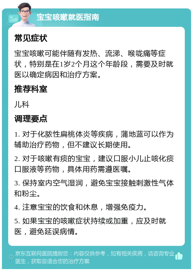 宝宝咳嗽就医指南 常见症状 宝宝咳嗽可能伴随有发热、流涕、喉咙痛等症状，特别是在1岁2个月这个年龄段，需要及时就医以确定病因和治疗方案。 推荐科室 儿科 调理要点 1. 对于化脓性扁桃体炎等疾病，蒲地蓝可以作为辅助治疗药物，但不建议长期使用。 2. 对于咳嗽有痰的宝宝，建议口服小儿止咳化痰口服液等药物，具体用药需遵医嘱。 3. 保持室内空气湿润，避免宝宝接触刺激性气体和粉尘。 4. 注意宝宝的饮食和休息，增强免疫力。 5. 如果宝宝的咳嗽症状持续或加重，应及时就医，避免延误病情。