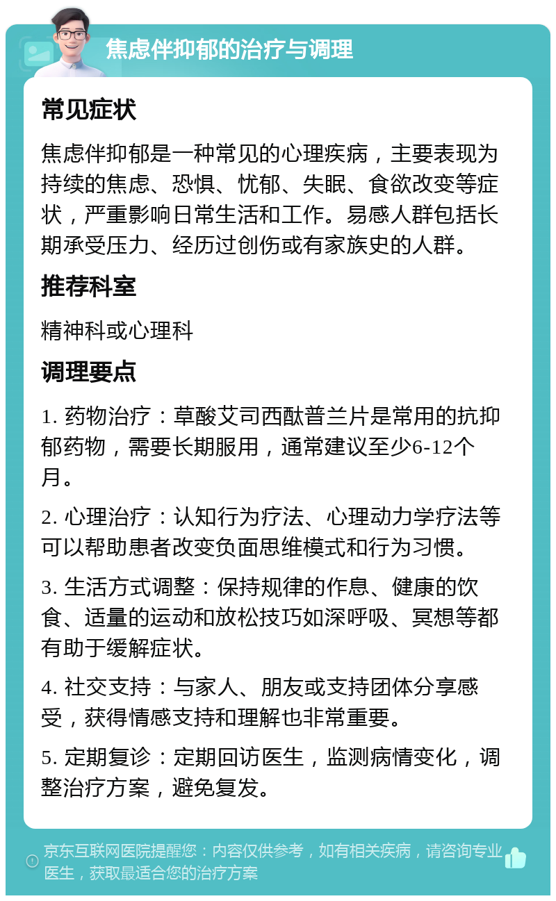 焦虑伴抑郁的治疗与调理 常见症状 焦虑伴抑郁是一种常见的心理疾病，主要表现为持续的焦虑、恐惧、忧郁、失眠、食欲改变等症状，严重影响日常生活和工作。易感人群包括长期承受压力、经历过创伤或有家族史的人群。 推荐科室 精神科或心理科 调理要点 1. 药物治疗：草酸艾司西酞普兰片是常用的抗抑郁药物，需要长期服用，通常建议至少6-12个月。 2. 心理治疗：认知行为疗法、心理动力学疗法等可以帮助患者改变负面思维模式和行为习惯。 3. 生活方式调整：保持规律的作息、健康的饮食、适量的运动和放松技巧如深呼吸、冥想等都有助于缓解症状。 4. 社交支持：与家人、朋友或支持团体分享感受，获得情感支持和理解也非常重要。 5. 定期复诊：定期回访医生，监测病情变化，调整治疗方案，避免复发。