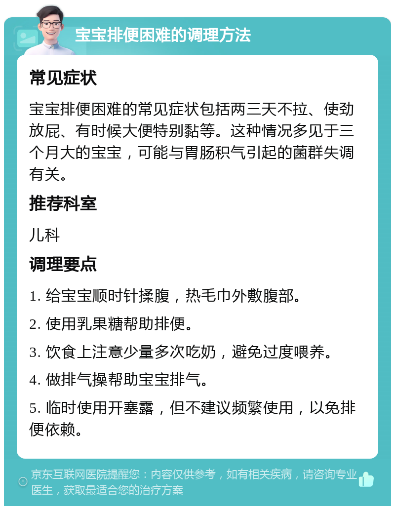 宝宝排便困难的调理方法 常见症状 宝宝排便困难的常见症状包括两三天不拉、使劲放屁、有时候大便特别黏等。这种情况多见于三个月大的宝宝，可能与胃肠积气引起的菌群失调有关。 推荐科室 儿科 调理要点 1. 给宝宝顺时针揉腹，热毛巾外敷腹部。 2. 使用乳果糖帮助排便。 3. 饮食上注意少量多次吃奶，避免过度喂养。 4. 做排气操帮助宝宝排气。 5. 临时使用开塞露，但不建议频繁使用，以免排便依赖。