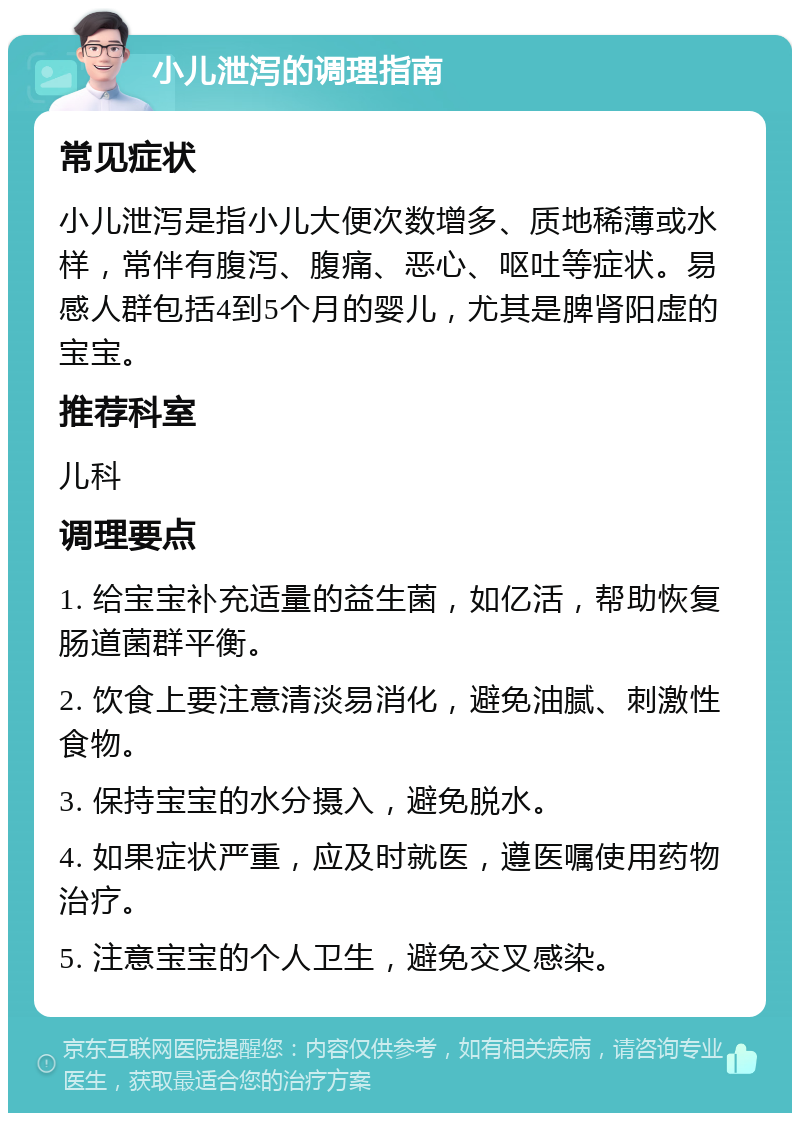 小儿泄泻的调理指南 常见症状 小儿泄泻是指小儿大便次数增多、质地稀薄或水样，常伴有腹泻、腹痛、恶心、呕吐等症状。易感人群包括4到5个月的婴儿，尤其是脾肾阳虚的宝宝。 推荐科室 儿科 调理要点 1. 给宝宝补充适量的益生菌，如亿活，帮助恢复肠道菌群平衡。 2. 饮食上要注意清淡易消化，避免油腻、刺激性食物。 3. 保持宝宝的水分摄入，避免脱水。 4. 如果症状严重，应及时就医，遵医嘱使用药物治疗。 5. 注意宝宝的个人卫生，避免交叉感染。