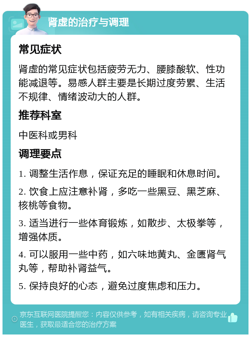 肾虚的治疗与调理 常见症状 肾虚的常见症状包括疲劳无力、腰膝酸软、性功能减退等。易感人群主要是长期过度劳累、生活不规律、情绪波动大的人群。 推荐科室 中医科或男科 调理要点 1. 调整生活作息，保证充足的睡眠和休息时间。 2. 饮食上应注意补肾，多吃一些黑豆、黑芝麻、核桃等食物。 3. 适当进行一些体育锻炼，如散步、太极拳等，增强体质。 4. 可以服用一些中药，如六味地黄丸、金匮肾气丸等，帮助补肾益气。 5. 保持良好的心态，避免过度焦虑和压力。