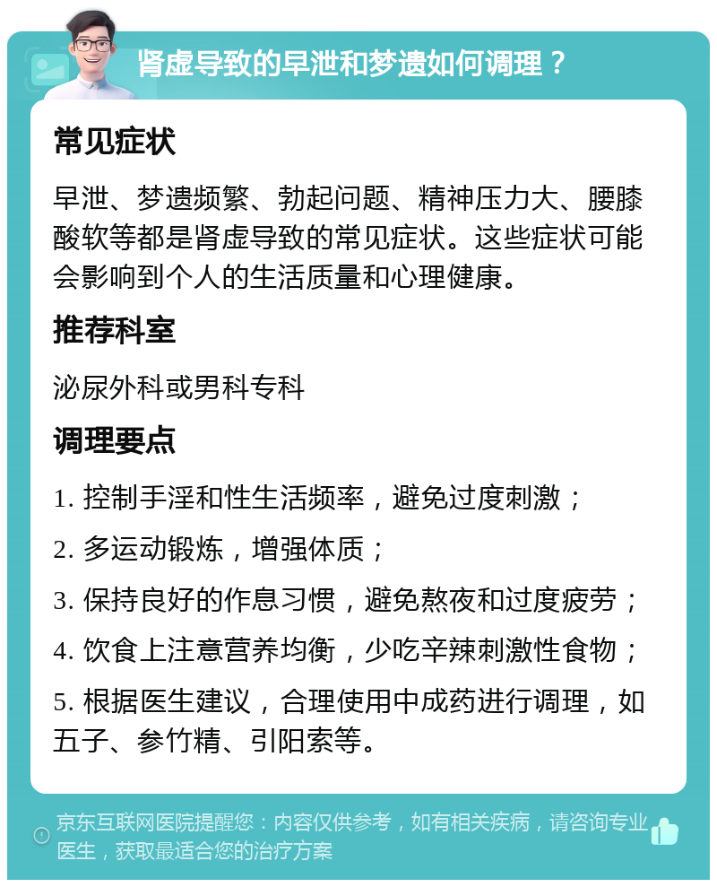 肾虚导致的早泄和梦遗如何调理？ 常见症状 早泄、梦遗频繁、勃起问题、精神压力大、腰膝酸软等都是肾虚导致的常见症状。这些症状可能会影响到个人的生活质量和心理健康。 推荐科室 泌尿外科或男科专科 调理要点 1. 控制手淫和性生活频率，避免过度刺激； 2. 多运动锻炼，增强体质； 3. 保持良好的作息习惯，避免熬夜和过度疲劳； 4. 饮食上注意营养均衡，少吃辛辣刺激性食物； 5. 根据医生建议，合理使用中成药进行调理，如五子、参竹精、引阳索等。