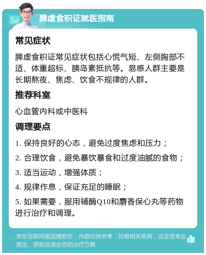 脾虚食积证就医指南 常见症状 脾虚食积证常见症状包括心慌气短、左侧胸部不适、体重超标、胰岛素抵抗等。易感人群主要是长期熬夜、焦虑、饮食不规律的人群。 推荐科室 心血管内科或中医科 调理要点 1. 保持良好的心态，避免过度焦虑和压力； 2. 合理饮食，避免暴饮暴食和过度油腻的食物； 3. 适当运动，增强体质； 4. 规律作息，保证充足的睡眠； 5. 如果需要，服用辅酶Q10和麝香保心丸等药物进行治疗和调理。