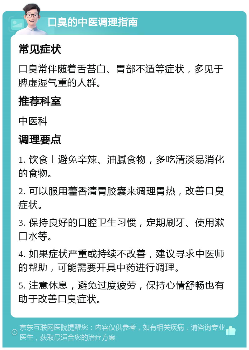 口臭的中医调理指南 常见症状 口臭常伴随着舌苔白、胃部不适等症状，多见于脾虚湿气重的人群。 推荐科室 中医科 调理要点 1. 饮食上避免辛辣、油腻食物，多吃清淡易消化的食物。 2. 可以服用藿香清胃胶囊来调理胃热，改善口臭症状。 3. 保持良好的口腔卫生习惯，定期刷牙、使用漱口水等。 4. 如果症状严重或持续不改善，建议寻求中医师的帮助，可能需要开具中药进行调理。 5. 注意休息，避免过度疲劳，保持心情舒畅也有助于改善口臭症状。