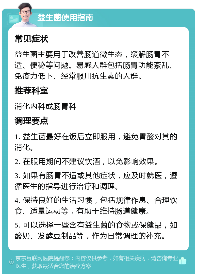 益生菌使用指南 常见症状 益生菌主要用于改善肠道微生态，缓解肠胃不适、便秘等问题。易感人群包括肠胃功能紊乱、免疫力低下、经常服用抗生素的人群。 推荐科室 消化内科或肠胃科 调理要点 1. 益生菌最好在饭后立即服用，避免胃酸对其的消化。 2. 在服用期间不建议饮酒，以免影响效果。 3. 如果有肠胃不适或其他症状，应及时就医，遵循医生的指导进行治疗和调理。 4. 保持良好的生活习惯，包括规律作息、合理饮食、适量运动等，有助于维持肠道健康。 5. 可以选择一些含有益生菌的食物或保健品，如酸奶、发酵豆制品等，作为日常调理的补充。