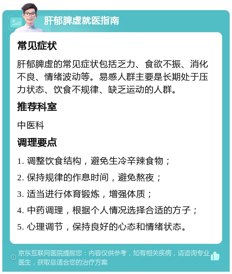 肝郁脾虚就医指南 常见症状 肝郁脾虚的常见症状包括乏力、食欲不振、消化不良、情绪波动等。易感人群主要是长期处于压力状态、饮食不规律、缺乏运动的人群。 推荐科室 中医科 调理要点 1. 调整饮食结构，避免生冷辛辣食物； 2. 保持规律的作息时间，避免熬夜； 3. 适当进行体育锻炼，增强体质； 4. 中药调理，根据个人情况选择合适的方子； 5. 心理调节，保持良好的心态和情绪状态。