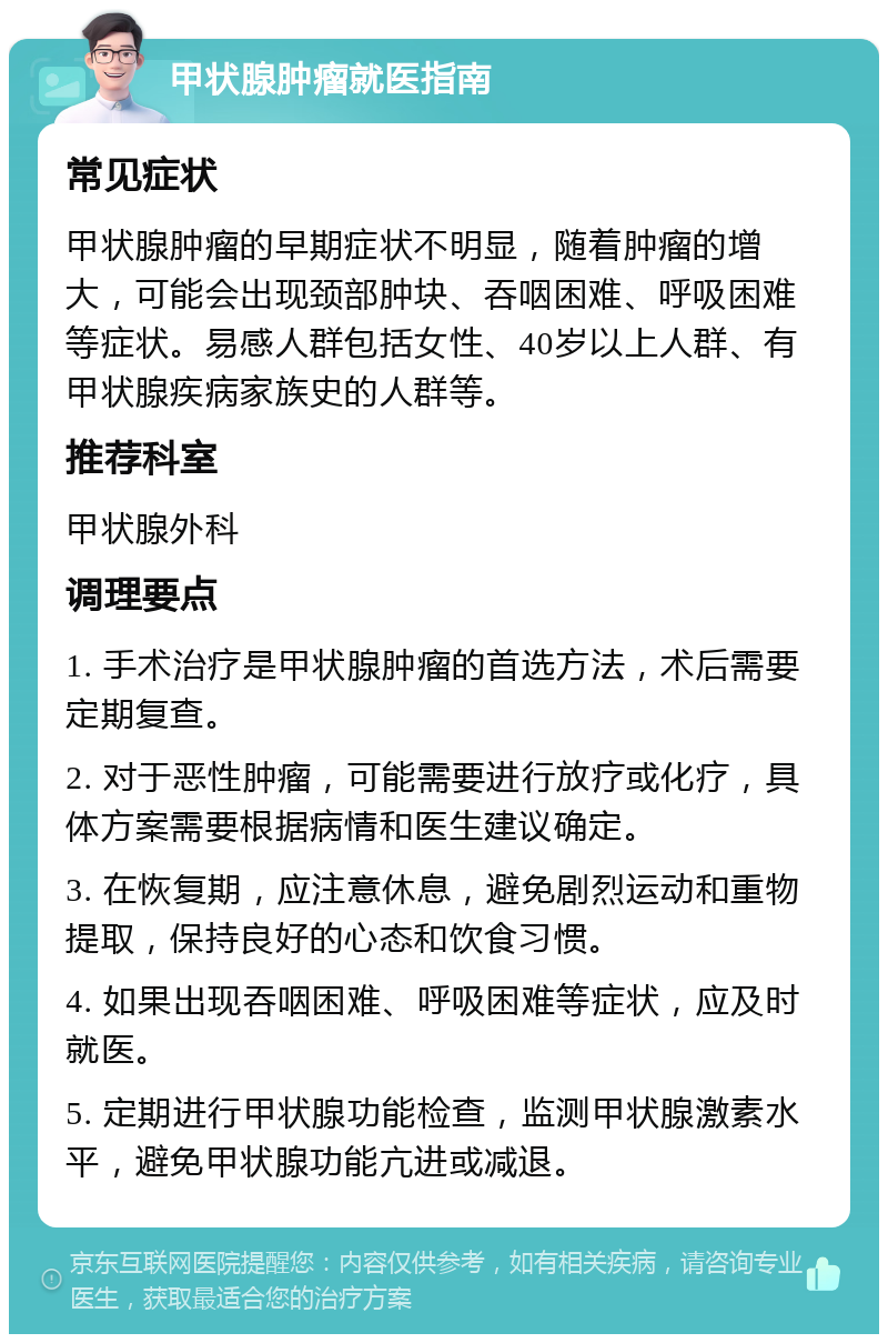 甲状腺肿瘤就医指南 常见症状 甲状腺肿瘤的早期症状不明显，随着肿瘤的增大，可能会出现颈部肿块、吞咽困难、呼吸困难等症状。易感人群包括女性、40岁以上人群、有甲状腺疾病家族史的人群等。 推荐科室 甲状腺外科 调理要点 1. 手术治疗是甲状腺肿瘤的首选方法，术后需要定期复查。 2. 对于恶性肿瘤，可能需要进行放疗或化疗，具体方案需要根据病情和医生建议确定。 3. 在恢复期，应注意休息，避免剧烈运动和重物提取，保持良好的心态和饮食习惯。 4. 如果出现吞咽困难、呼吸困难等症状，应及时就医。 5. 定期进行甲状腺功能检查，监测甲状腺激素水平，避免甲状腺功能亢进或减退。