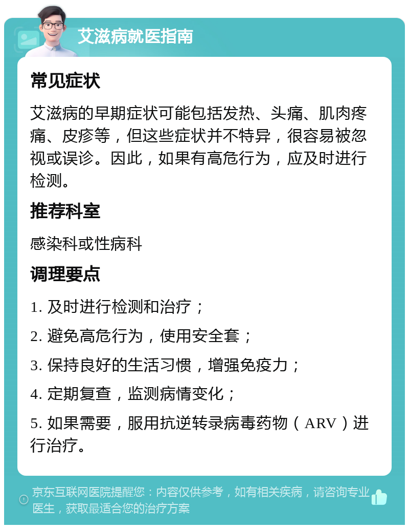 艾滋病就医指南 常见症状 艾滋病的早期症状可能包括发热、头痛、肌肉疼痛、皮疹等，但这些症状并不特异，很容易被忽视或误诊。因此，如果有高危行为，应及时进行检测。 推荐科室 感染科或性病科 调理要点 1. 及时进行检测和治疗； 2. 避免高危行为，使用安全套； 3. 保持良好的生活习惯，增强免疫力； 4. 定期复查，监测病情变化； 5. 如果需要，服用抗逆转录病毒药物（ARV）进行治疗。