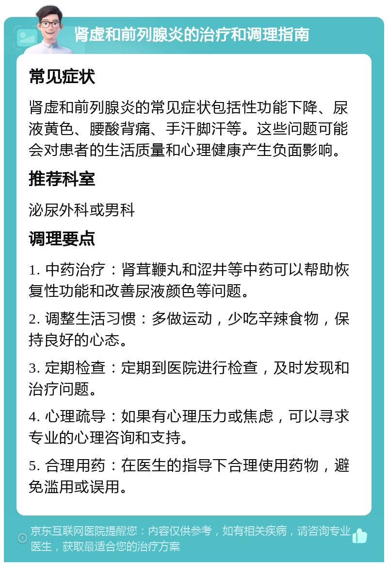 肾虚和前列腺炎的治疗和调理指南 常见症状 肾虚和前列腺炎的常见症状包括性功能下降、尿液黄色、腰酸背痛、手汗脚汗等。这些问题可能会对患者的生活质量和心理健康产生负面影响。 推荐科室 泌尿外科或男科 调理要点 1. 中药治疗：肾茸鞭丸和涩井等中药可以帮助恢复性功能和改善尿液颜色等问题。 2. 调整生活习惯：多做运动，少吃辛辣食物，保持良好的心态。 3. 定期检查：定期到医院进行检查，及时发现和治疗问题。 4. 心理疏导：如果有心理压力或焦虑，可以寻求专业的心理咨询和支持。 5. 合理用药：在医生的指导下合理使用药物，避免滥用或误用。