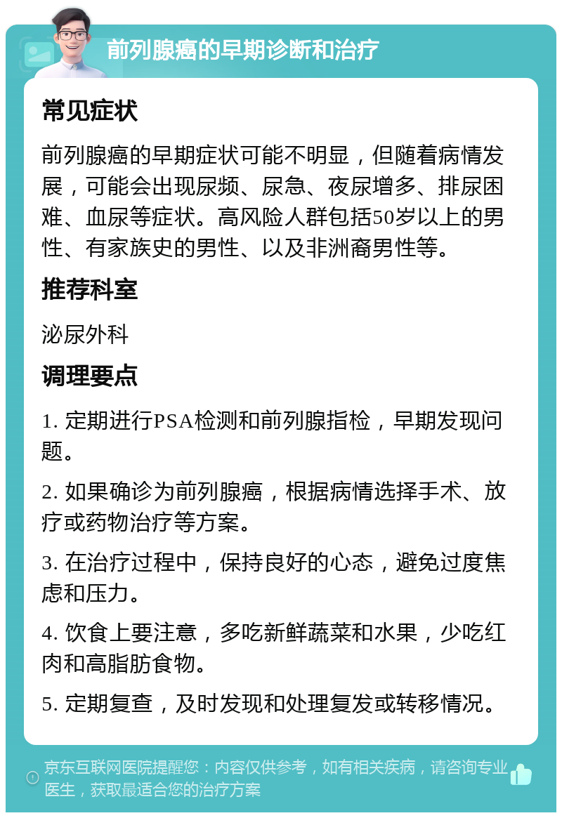 前列腺癌的早期诊断和治疗 常见症状 前列腺癌的早期症状可能不明显，但随着病情发展，可能会出现尿频、尿急、夜尿增多、排尿困难、血尿等症状。高风险人群包括50岁以上的男性、有家族史的男性、以及非洲裔男性等。 推荐科室 泌尿外科 调理要点 1. 定期进行PSA检测和前列腺指检，早期发现问题。 2. 如果确诊为前列腺癌，根据病情选择手术、放疗或药物治疗等方案。 3. 在治疗过程中，保持良好的心态，避免过度焦虑和压力。 4. 饮食上要注意，多吃新鲜蔬菜和水果，少吃红肉和高脂肪食物。 5. 定期复查，及时发现和处理复发或转移情况。