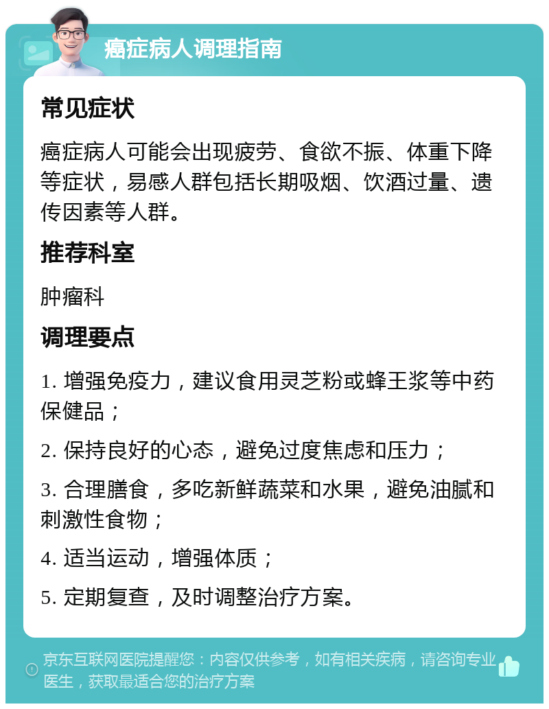 癌症病人调理指南 常见症状 癌症病人可能会出现疲劳、食欲不振、体重下降等症状，易感人群包括长期吸烟、饮酒过量、遗传因素等人群。 推荐科室 肿瘤科 调理要点 1. 增强免疫力，建议食用灵芝粉或蜂王浆等中药保健品； 2. 保持良好的心态，避免过度焦虑和压力； 3. 合理膳食，多吃新鲜蔬菜和水果，避免油腻和刺激性食物； 4. 适当运动，增强体质； 5. 定期复查，及时调整治疗方案。