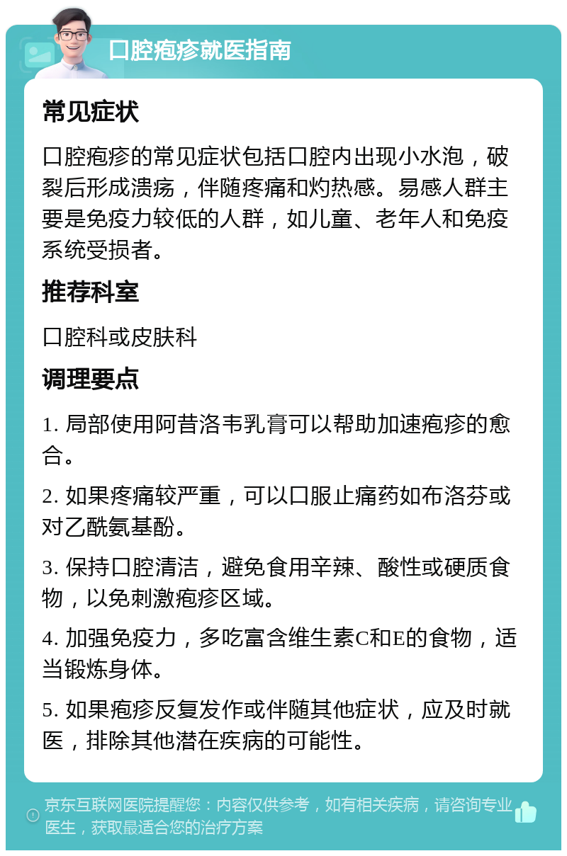 口腔疱疹就医指南 常见症状 口腔疱疹的常见症状包括口腔内出现小水泡，破裂后形成溃疡，伴随疼痛和灼热感。易感人群主要是免疫力较低的人群，如儿童、老年人和免疫系统受损者。 推荐科室 口腔科或皮肤科 调理要点 1. 局部使用阿昔洛韦乳膏可以帮助加速疱疹的愈合。 2. 如果疼痛较严重，可以口服止痛药如布洛芬或对乙酰氨基酚。 3. 保持口腔清洁，避免食用辛辣、酸性或硬质食物，以免刺激疱疹区域。 4. 加强免疫力，多吃富含维生素C和E的食物，适当锻炼身体。 5. 如果疱疹反复发作或伴随其他症状，应及时就医，排除其他潜在疾病的可能性。