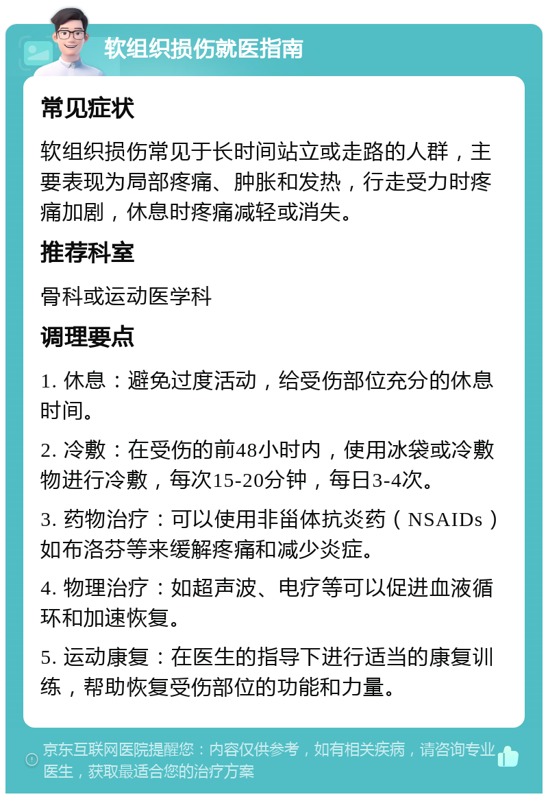 软组织损伤就医指南 常见症状 软组织损伤常见于长时间站立或走路的人群，主要表现为局部疼痛、肿胀和发热，行走受力时疼痛加剧，休息时疼痛减轻或消失。 推荐科室 骨科或运动医学科 调理要点 1. 休息：避免过度活动，给受伤部位充分的休息时间。 2. 冷敷：在受伤的前48小时内，使用冰袋或冷敷物进行冷敷，每次15-20分钟，每日3-4次。 3. 药物治疗：可以使用非甾体抗炎药（NSAIDs）如布洛芬等来缓解疼痛和减少炎症。 4. 物理治疗：如超声波、电疗等可以促进血液循环和加速恢复。 5. 运动康复：在医生的指导下进行适当的康复训练，帮助恢复受伤部位的功能和力量。