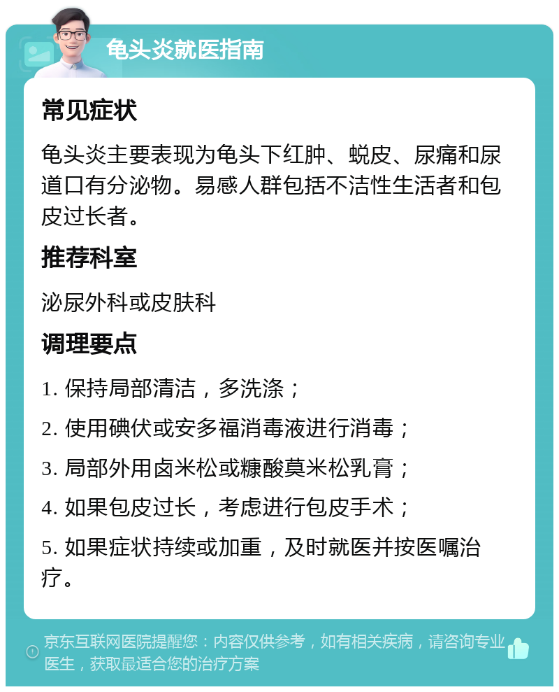 龟头炎就医指南 常见症状 龟头炎主要表现为龟头下红肿、蜕皮、尿痛和尿道口有分泌物。易感人群包括不洁性生活者和包皮过长者。 推荐科室 泌尿外科或皮肤科 调理要点 1. 保持局部清洁，多洗涤； 2. 使用碘伏或安多福消毒液进行消毒； 3. 局部外用卤米松或糠酸莫米松乳膏； 4. 如果包皮过长，考虑进行包皮手术； 5. 如果症状持续或加重，及时就医并按医嘱治疗。