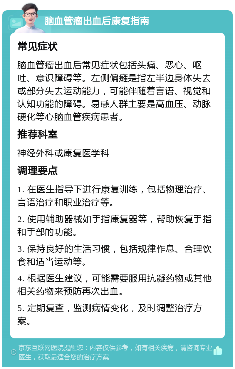 脑血管瘤出血后康复指南 常见症状 脑血管瘤出血后常见症状包括头痛、恶心、呕吐、意识障碍等。左侧偏瘫是指左半边身体失去或部分失去运动能力，可能伴随着言语、视觉和认知功能的障碍。易感人群主要是高血压、动脉硬化等心脑血管疾病患者。 推荐科室 神经外科或康复医学科 调理要点 1. 在医生指导下进行康复训练，包括物理治疗、言语治疗和职业治疗等。 2. 使用辅助器械如手指康复器等，帮助恢复手指和手部的功能。 3. 保持良好的生活习惯，包括规律作息、合理饮食和适当运动等。 4. 根据医生建议，可能需要服用抗凝药物或其他相关药物来预防再次出血。 5. 定期复查，监测病情变化，及时调整治疗方案。