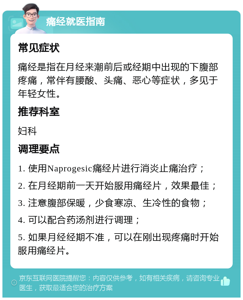 痛经就医指南 常见症状 痛经是指在月经来潮前后或经期中出现的下腹部疼痛，常伴有腰酸、头痛、恶心等症状，多见于年轻女性。 推荐科室 妇科 调理要点 1. 使用Naprogesic痛经片进行消炎止痛治疗； 2. 在月经期前一天开始服用痛经片，效果最佳； 3. 注意腹部保暖，少食寒凉、生冷性的食物； 4. 可以配合药汤剂进行调理； 5. 如果月经经期不准，可以在刚出现疼痛时开始服用痛经片。