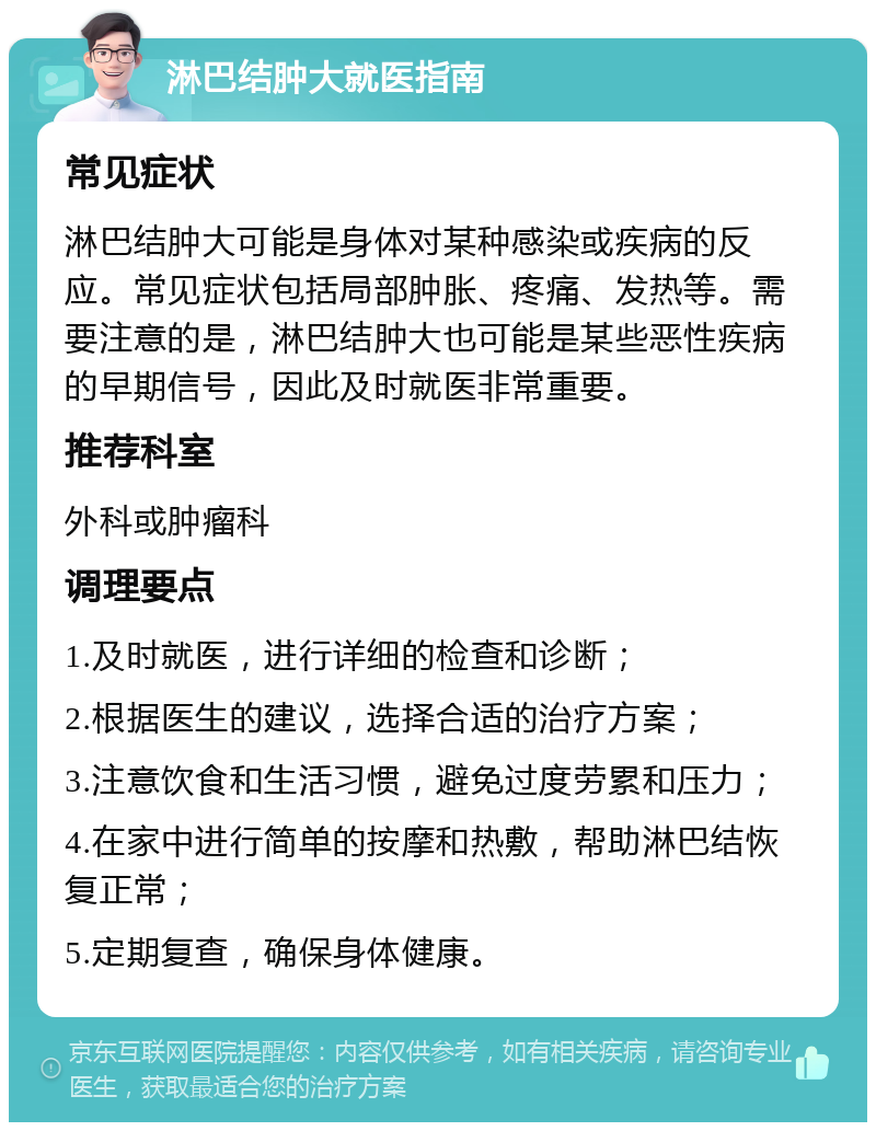 淋巴结肿大就医指南 常见症状 淋巴结肿大可能是身体对某种感染或疾病的反应。常见症状包括局部肿胀、疼痛、发热等。需要注意的是，淋巴结肿大也可能是某些恶性疾病的早期信号，因此及时就医非常重要。 推荐科室 外科或肿瘤科 调理要点 1.及时就医，进行详细的检查和诊断； 2.根据医生的建议，选择合适的治疗方案； 3.注意饮食和生活习惯，避免过度劳累和压力； 4.在家中进行简单的按摩和热敷，帮助淋巴结恢复正常； 5.定期复查，确保身体健康。