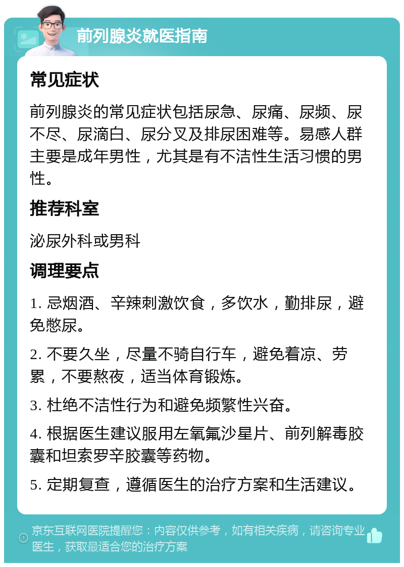 前列腺炎就医指南 常见症状 前列腺炎的常见症状包括尿急、尿痛、尿频、尿不尽、尿滴白、尿分叉及排尿困难等。易感人群主要是成年男性，尤其是有不洁性生活习惯的男性。 推荐科室 泌尿外科或男科 调理要点 1. 忌烟酒、辛辣刺激饮食，多饮水，勤排尿，避免憋尿。 2. 不要久坐，尽量不骑自行车，避免着凉、劳累，不要熬夜，适当体育锻炼。 3. 杜绝不洁性行为和避免频繁性兴奋。 4. 根据医生建议服用左氧氟沙星片、前列解毒胶囊和坦索罗辛胶囊等药物。 5. 定期复查，遵循医生的治疗方案和生活建议。