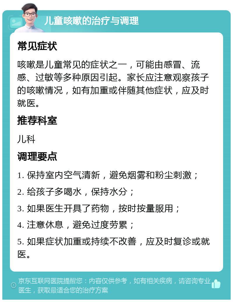 儿童咳嗽的治疗与调理 常见症状 咳嗽是儿童常见的症状之一，可能由感冒、流感、过敏等多种原因引起。家长应注意观察孩子的咳嗽情况，如有加重或伴随其他症状，应及时就医。 推荐科室 儿科 调理要点 1. 保持室内空气清新，避免烟雾和粉尘刺激； 2. 给孩子多喝水，保持水分； 3. 如果医生开具了药物，按时按量服用； 4. 注意休息，避免过度劳累； 5. 如果症状加重或持续不改善，应及时复诊或就医。