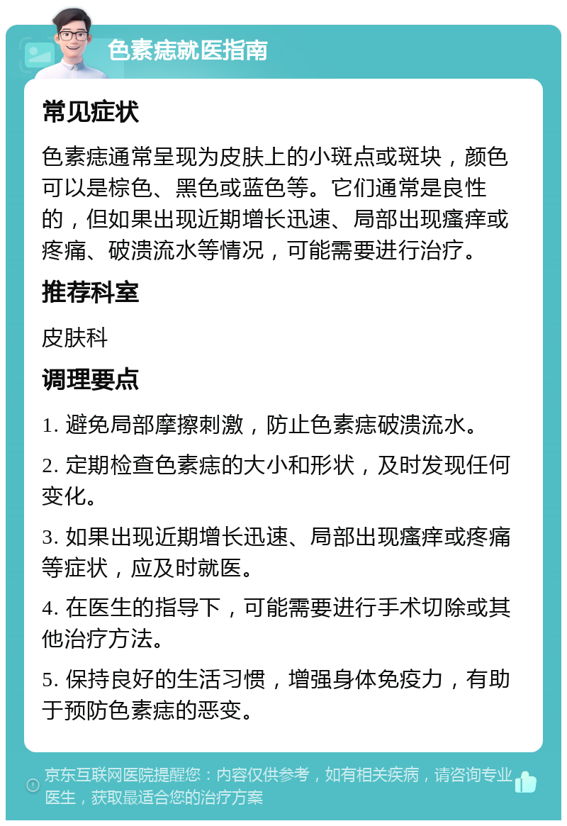 色素痣就医指南 常见症状 色素痣通常呈现为皮肤上的小斑点或斑块，颜色可以是棕色、黑色或蓝色等。它们通常是良性的，但如果出现近期增长迅速、局部出现瘙痒或疼痛、破溃流水等情况，可能需要进行治疗。 推荐科室 皮肤科 调理要点 1. 避免局部摩擦刺激，防止色素痣破溃流水。 2. 定期检查色素痣的大小和形状，及时发现任何变化。 3. 如果出现近期增长迅速、局部出现瘙痒或疼痛等症状，应及时就医。 4. 在医生的指导下，可能需要进行手术切除或其他治疗方法。 5. 保持良好的生活习惯，增强身体免疫力，有助于预防色素痣的恶变。