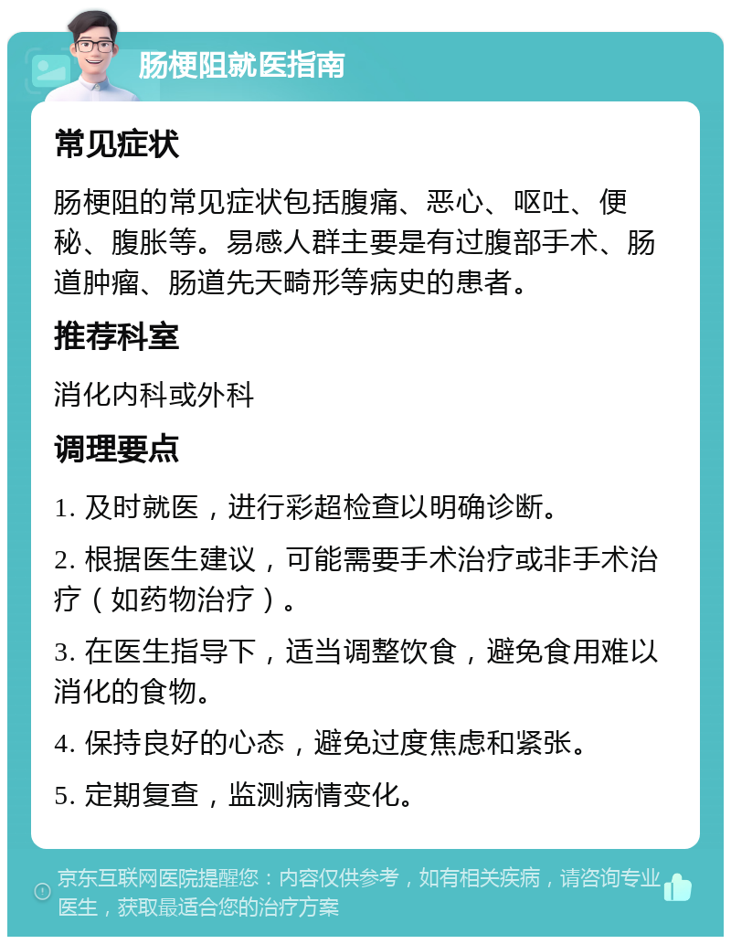 肠梗阻就医指南 常见症状 肠梗阻的常见症状包括腹痛、恶心、呕吐、便秘、腹胀等。易感人群主要是有过腹部手术、肠道肿瘤、肠道先天畸形等病史的患者。 推荐科室 消化内科或外科 调理要点 1. 及时就医，进行彩超检查以明确诊断。 2. 根据医生建议，可能需要手术治疗或非手术治疗（如药物治疗）。 3. 在医生指导下，适当调整饮食，避免食用难以消化的食物。 4. 保持良好的心态，避免过度焦虑和紧张。 5. 定期复查，监测病情变化。