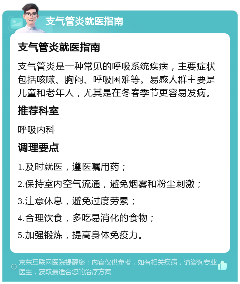 支气管炎就医指南 支气管炎就医指南 支气管炎是一种常见的呼吸系统疾病，主要症状包括咳嗽、胸闷、呼吸困难等。易感人群主要是儿童和老年人，尤其是在冬春季节更容易发病。 推荐科室 呼吸内科 调理要点 1.及时就医，遵医嘱用药； 2.保持室内空气流通，避免烟雾和粉尘刺激； 3.注意休息，避免过度劳累； 4.合理饮食，多吃易消化的食物； 5.加强锻炼，提高身体免疫力。