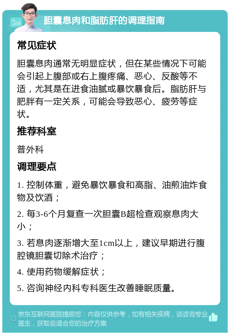 胆囊息肉和脂肪肝的调理指南 常见症状 胆囊息肉通常无明显症状，但在某些情况下可能会引起上腹部或右上腹疼痛、恶心、反酸等不适，尤其是在进食油腻或暴饮暴食后。脂肪肝与肥胖有一定关系，可能会导致恶心、疲劳等症状。 推荐科室 普外科 调理要点 1. 控制体重，避免暴饮暴食和高脂、油煎油炸食物及饮酒； 2. 每3-6个月复查一次胆囊B超检查观察息肉大小； 3. 若息肉逐渐增大至1cm以上，建议早期进行腹腔镜胆囊切除术治疗； 4. 使用药物缓解症状； 5. 咨询神经内科专科医生改善睡眠质量。