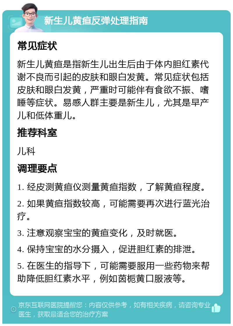 新生儿黄疸反弹处理指南 常见症状 新生儿黄疸是指新生儿出生后由于体内胆红素代谢不良而引起的皮肤和眼白发黄。常见症状包括皮肤和眼白发黄，严重时可能伴有食欲不振、嗜睡等症状。易感人群主要是新生儿，尤其是早产儿和低体重儿。 推荐科室 儿科 调理要点 1. 经皮测黄疸仪测量黄疸指数，了解黄疸程度。 2. 如果黄疸指数较高，可能需要再次进行蓝光治疗。 3. 注意观察宝宝的黄疸变化，及时就医。 4. 保持宝宝的水分摄入，促进胆红素的排泄。 5. 在医生的指导下，可能需要服用一些药物来帮助降低胆红素水平，例如茵栀黄口服液等。