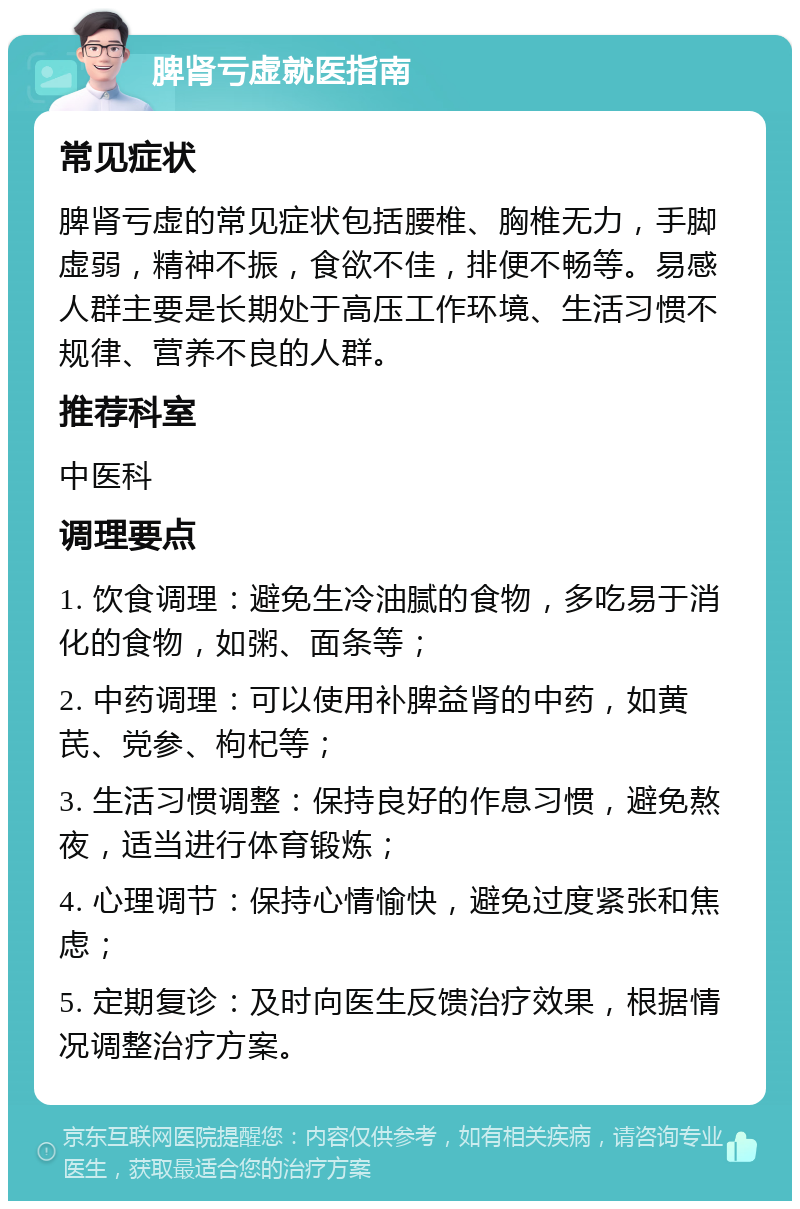 脾肾亏虚就医指南 常见症状 脾肾亏虚的常见症状包括腰椎、胸椎无力，手脚虚弱，精神不振，食欲不佳，排便不畅等。易感人群主要是长期处于高压工作环境、生活习惯不规律、营养不良的人群。 推荐科室 中医科 调理要点 1. 饮食调理：避免生冷油腻的食物，多吃易于消化的食物，如粥、面条等； 2. 中药调理：可以使用补脾益肾的中药，如黄芪、党参、枸杞等； 3. 生活习惯调整：保持良好的作息习惯，避免熬夜，适当进行体育锻炼； 4. 心理调节：保持心情愉快，避免过度紧张和焦虑； 5. 定期复诊：及时向医生反馈治疗效果，根据情况调整治疗方案。