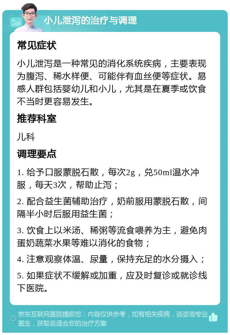 小儿泄泻的治疗与调理 常见症状 小儿泄泻是一种常见的消化系统疾病，主要表现为腹泻、稀水样便、可能伴有血丝便等症状。易感人群包括婴幼儿和小儿，尤其是在夏季或饮食不当时更容易发生。 推荐科室 儿科 调理要点 1. 给予口服蒙脱石散，每次2g，兑50ml温水冲服，每天3次，帮助止泻； 2. 配合益生菌辅助治疗，奶前服用蒙脱石散，间隔半小时后服用益生菌； 3. 饮食上以米汤、稀粥等流食喂养为主，避免肉蛋奶蔬菜水果等难以消化的食物； 4. 注意观察体温、尿量，保持充足的水分摄入； 5. 如果症状不缓解或加重，应及时复诊或就诊线下医院。