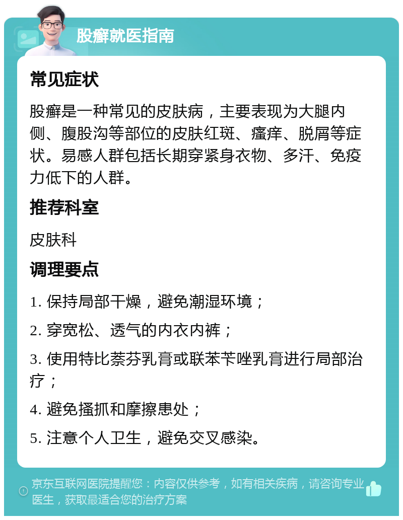 股癣就医指南 常见症状 股癣是一种常见的皮肤病，主要表现为大腿内侧、腹股沟等部位的皮肤红斑、瘙痒、脱屑等症状。易感人群包括长期穿紧身衣物、多汗、免疫力低下的人群。 推荐科室 皮肤科 调理要点 1. 保持局部干燥，避免潮湿环境； 2. 穿宽松、透气的内衣内裤； 3. 使用特比萘芬乳膏或联苯苄唑乳膏进行局部治疗； 4. 避免搔抓和摩擦患处； 5. 注意个人卫生，避免交叉感染。