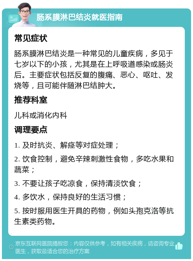 肠系膜淋巴结炎就医指南 常见症状 肠系膜淋巴结炎是一种常见的儿童疾病，多见于七岁以下的小孩，尤其是在上呼吸道感染或肠炎后。主要症状包括反复的腹痛、恶心、呕吐、发烧等，且可能伴随淋巴结肿大。 推荐科室 儿科或消化内科 调理要点 1. 及时抗炎、解痉等对症处理； 2. 饮食控制，避免辛辣刺激性食物，多吃水果和蔬菜； 3. 不要让孩子吃凉食，保持清淡饮食； 4. 多饮水，保持良好的生活习惯； 5. 按时服用医生开具的药物，例如头孢克洛等抗生素类药物。